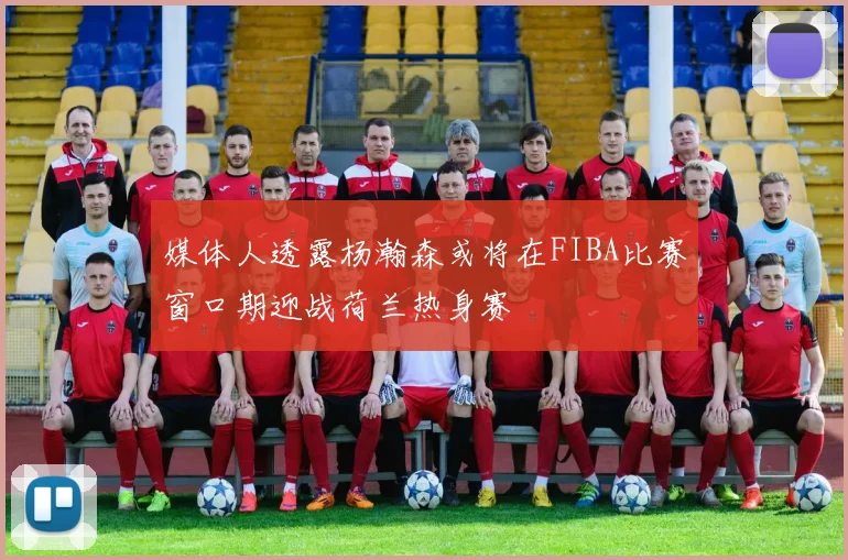 媒体人透露杨瀚森或将在FIBA比赛窗口期迎战荷兰热身赛