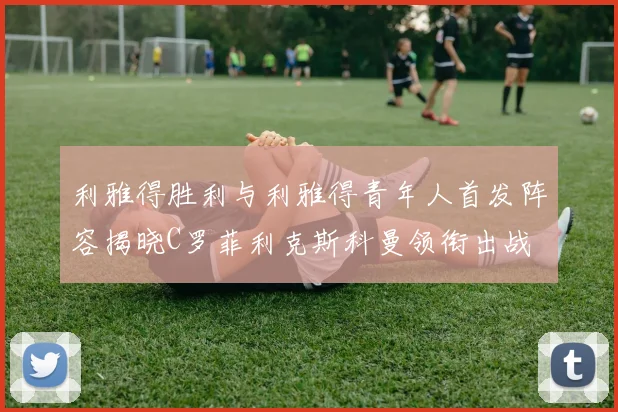 利雅得胜利与利雅得青年人首发阵容揭晓C罗菲利克斯科曼领衔出战
