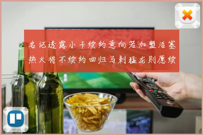 名记透露小卡续约意向若加盟活塞热火将不续约回归马刺猛龙则愿续约