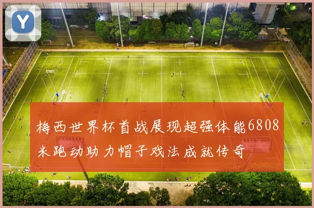 梅西世界杯首战展现超强体能6808米跑动助力帽子戏法成就传奇