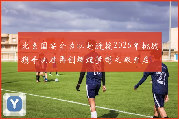 北京国安全力以赴迎接2026年挑战携手共进再创辉煌梦想之旅开启