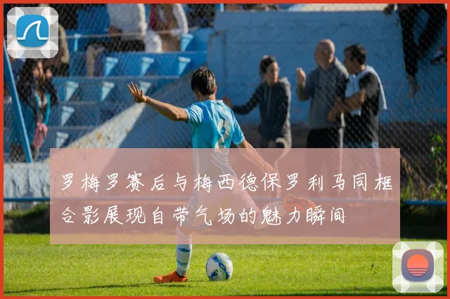 罗梅罗赛后与梅西德保罗利马同框合影展现自带气场的魅力瞬间