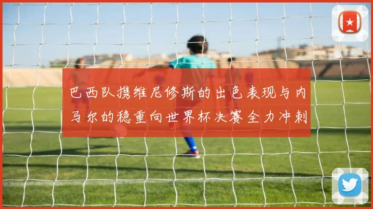 巴西队携维尼修斯的出色表现与内马尔的稳重向世界杯决赛全力冲刺