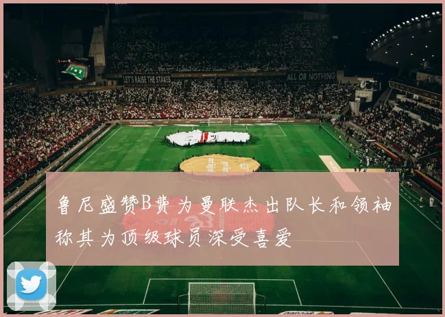 鲁尼盛赞B费为曼联杰出队长和领袖称其为顶级球员深受喜爱