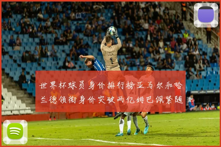 世界杯球员身价排行榜亚马尔和哈兰德领衔身价突破两亿姆巴佩紧随其后