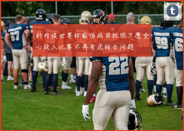 科内谈世界杯前伤病困扰现只愿全心投入比赛不再考虑转会问题