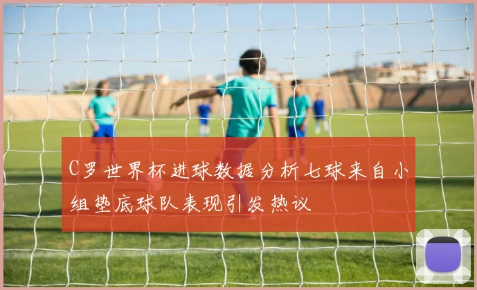 C罗世界杯进球数据分析七球来自小组垫底球队表现引发热议
