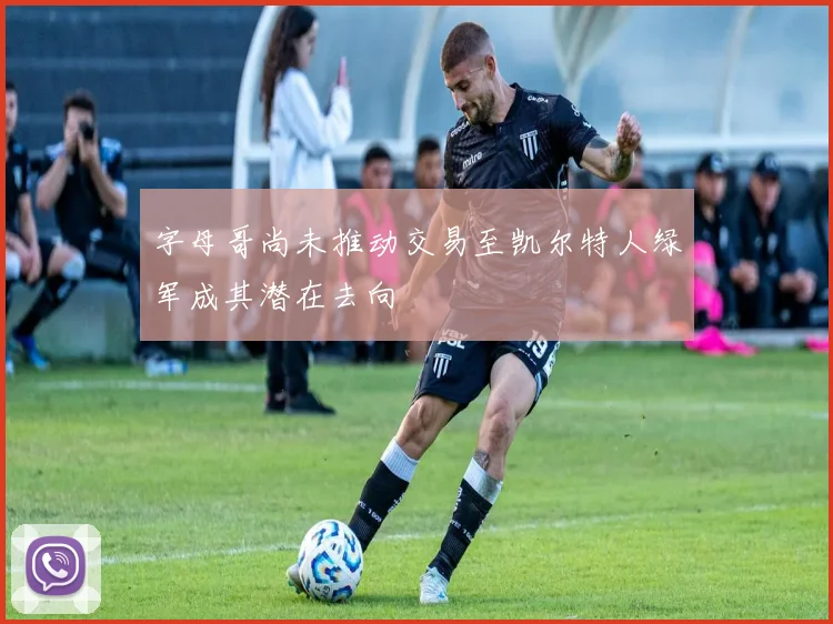字母哥尚未推动交易至凯尔特人绿军成其潜在去向