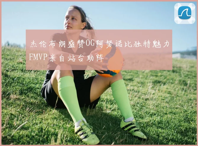 杰伦布朗盛赞OG阿努诺比独特魅力FMVP亲自站台助阵