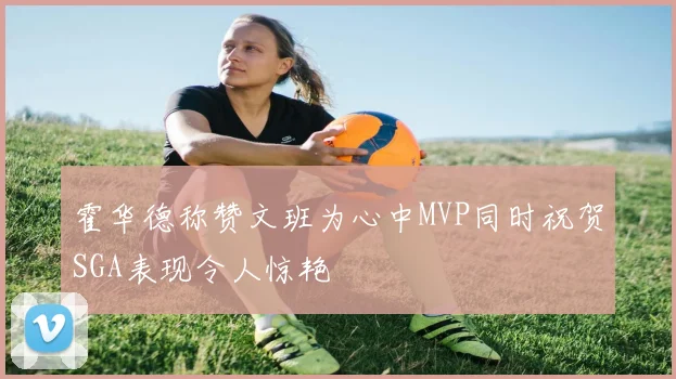 霍华德称赞文班为心中MVP同时祝贺SGA表现令人惊艳