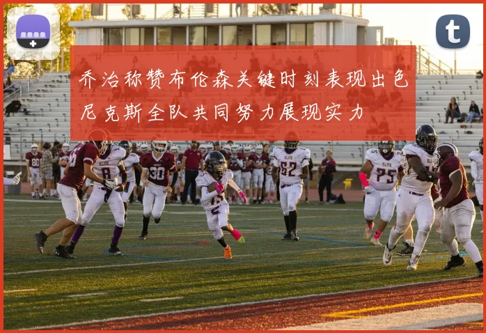 乔治称赞布伦森关键时刻表现出色尼克斯全队共同努力展现实力