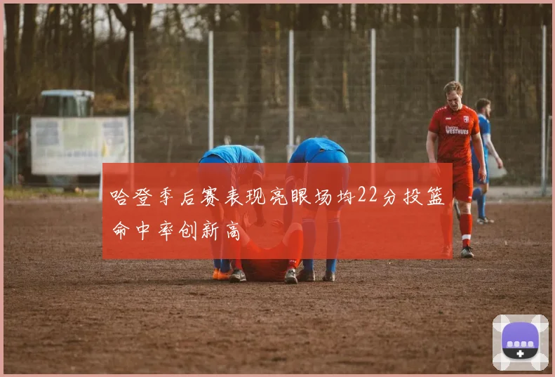 哈登季后赛表现亮眼场均22分投篮命中率创新高