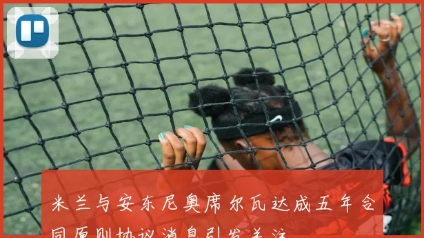 米兰与安东尼奥席尔瓦达成五年合同原则协议消息引发关注