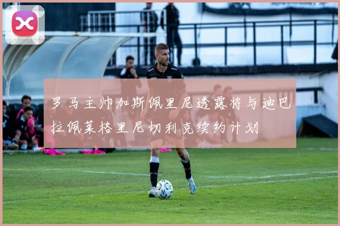 罗马主帅加斯佩里尼透露将与迪巴拉佩莱格里尼切利克续约计划