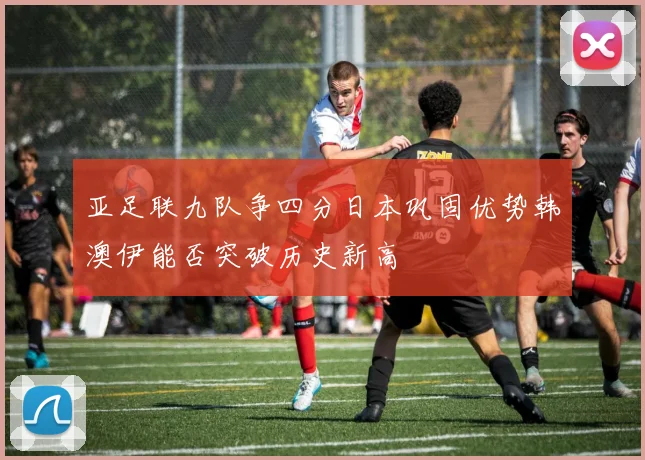 亚足联九队争四分日本巩固优势韩澳伊能否突破历史新高