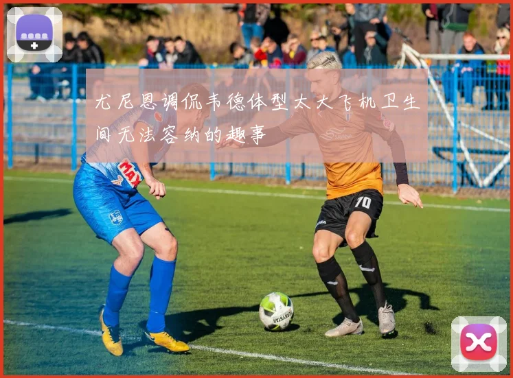 尤尼恩调侃韦德体型太大飞机卫生间无法容纳的趣事